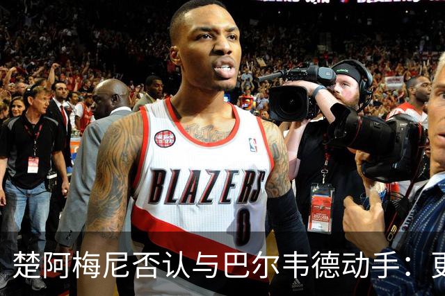 楚阿梅尼否认与巴尔韦德动手:更衣室小摩擦被放大成闹剧